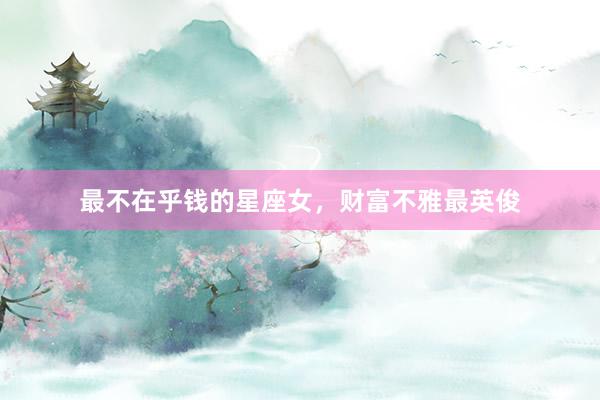 最不在乎钱的星座女，财富不雅最英俊