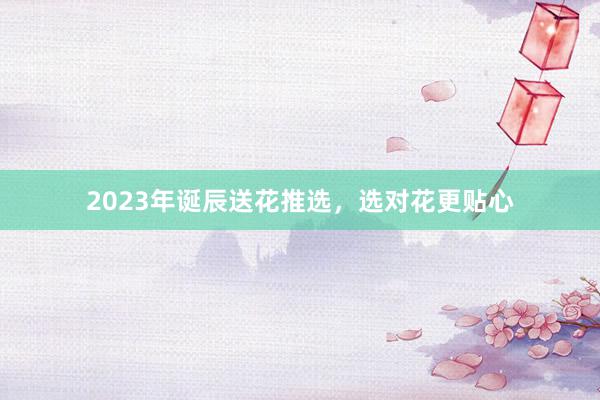 2023年诞辰送花推选,选对花更贴心